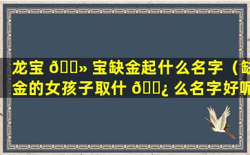 龙宝 🌻 宝缺金起什么名字（缺金的女孩子取什 🌿 么名字好呢）